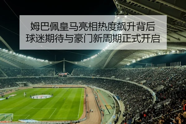 姆巴佩皇马亮相热度飙升背后 球迷期待与豪门新周期正式开启